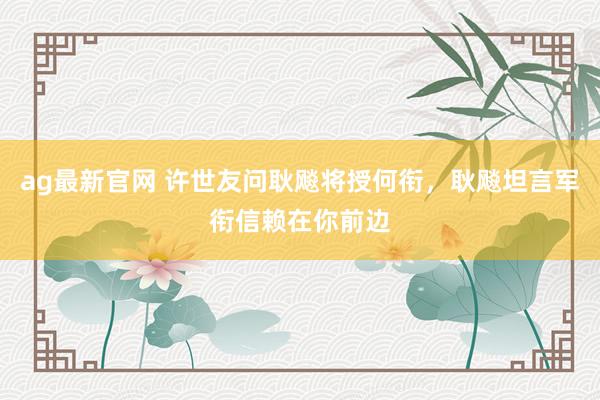 ag最新官网 许世友问耿飚将授何衔，耿飚坦言军衔信赖在你前边