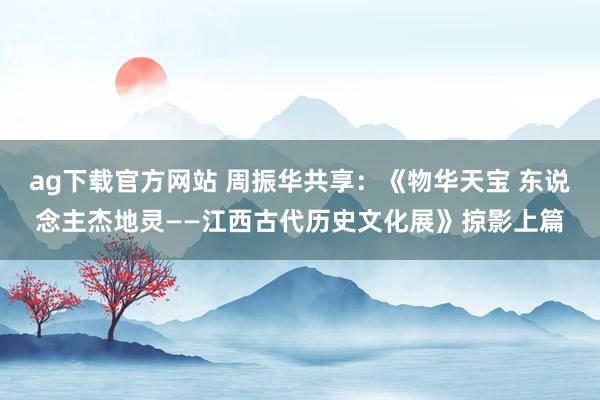 ag下载官方网站 周振华共享：《物华天宝 东说念主杰地灵——江西古代历史文化展》掠影上篇