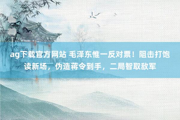 ag下载官方网站 毛泽东惟一反对票！阻击打饱读新场，伪造蒋令到手，二局智取敌军