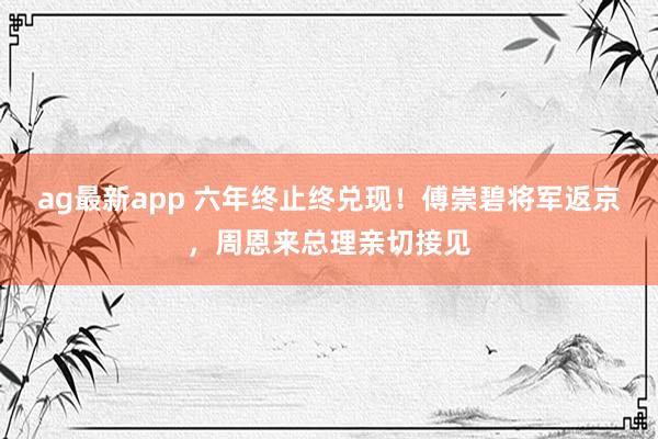 ag最新app 六年终止终兑现！傅崇碧将军返京，周恩来总理亲切接见