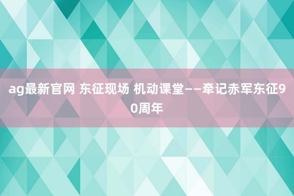 ag最新官网 东征现场 机动课堂——牵记赤军东征90周年