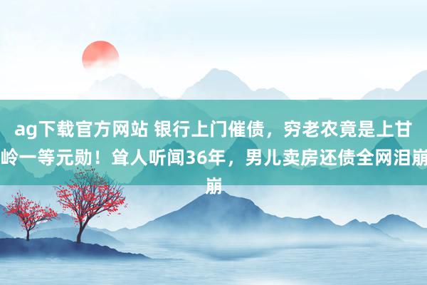 ag下载官方网站 银行上门催债，穷老农竟是上甘岭一等元勋！耸人听闻36年，男儿卖房还债全网泪崩