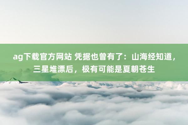 ag下载官方网站 凭据也曾有了：山海经知道，三星堆漂后，极有可能是夏朝苍生
