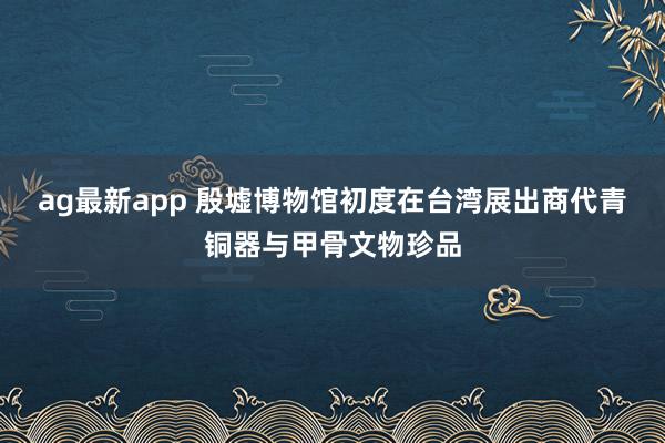 ag最新app 殷墟博物馆初度在台湾展出商代青铜器与甲骨文物珍品