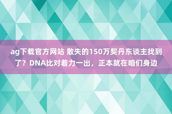 ag下载官方网站 散失的150万契丹东谈主找到了？DNA比对着力一出，正本就在咱们身边