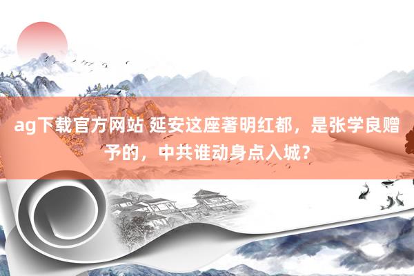 ag下载官方网站 延安这座著明红都，是张学良赠予的，中共谁动身点入城？