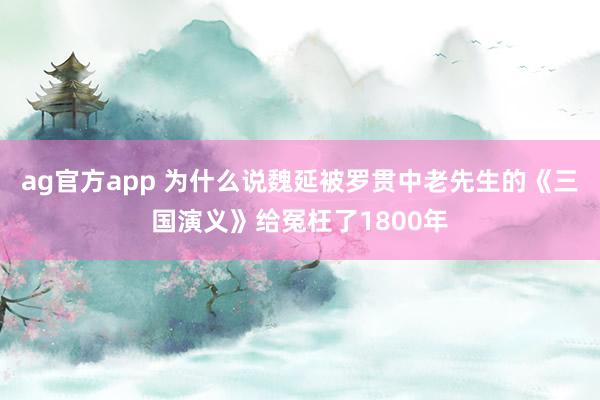ag官方app 为什么说魏延被罗贯中老先生的《三国演义》给冤枉了1800年