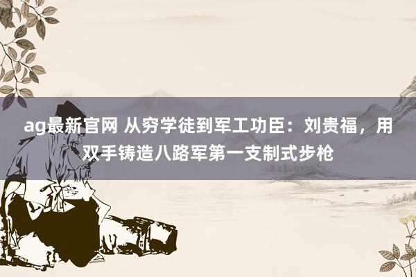 ag最新官网 从穷学徒到军工功臣：刘贵福，用双手铸造八路军第一支制式步枪