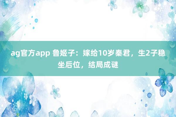 ag官方app 鲁姬子：嫁给10岁秦君，生2子稳坐后位，结局成谜