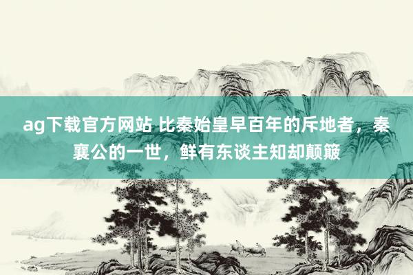 ag下载官方网站 比秦始皇早百年的斥地者，秦襄公的一世，鲜有东谈主知却颠簸