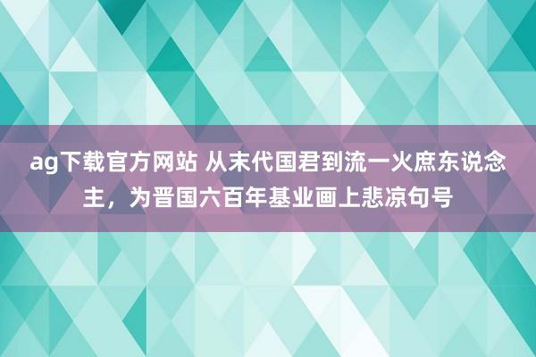 ag下载官方网站 从末代国君到流一火庶东说念主，为晋国六百年基业画上悲凉句号