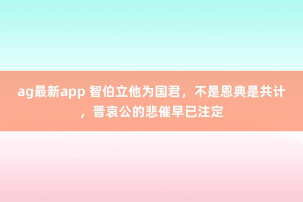 ag最新app 智伯立他为国君，不是恩典是共计，晋哀公的悲催早已注定