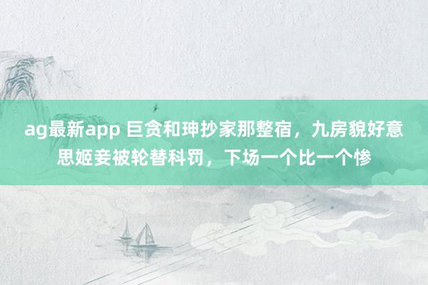 ag最新app 巨贪和珅抄家那整宿，九房貌好意思姬妾被轮替科罚，下场一个比一个惨