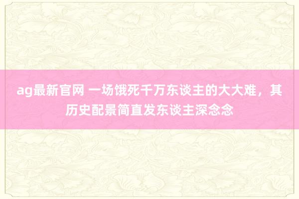 ag最新官网 一场饿死千万东谈主的大大难，其历史配景简直发东谈主深念念