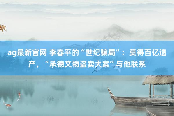ag最新官网 李春平的“世纪骗局”：莫得百亿遗产，“承德文物盗卖大案”与他联系