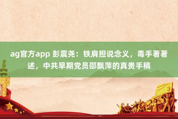 ag官方app 彭震尧：铁肩担说念义，毒手著著述，中共早期党员邵飘萍的真贵手稿