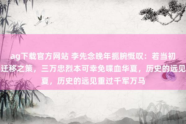 ag下载官方网站 李先念晚年扼腕慨叹：若当初纳张执一计谋迁移之策，三万忠烈本可幸免喋血华夏，历史的远见重过千军万马
