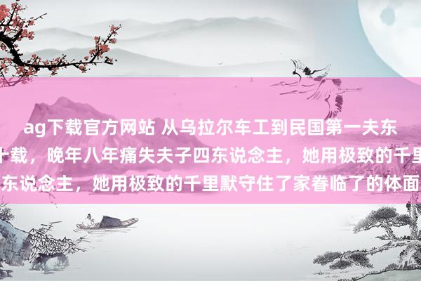 ag下载官方网站 从乌拉尔车工到民国第一夫东说念主，蒋方良忍受七十载，晚年八年痛失夫子四东说念主，她用极致的千里默守住了家眷临了的体面