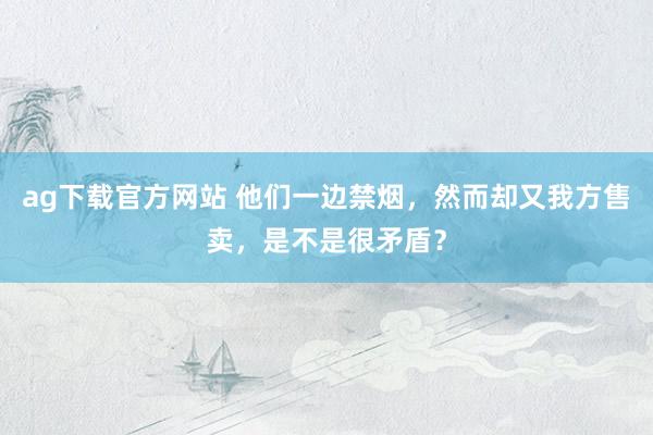 ag下载官方网站 他们一边禁烟，然而却又我方售卖，是不是很矛盾？