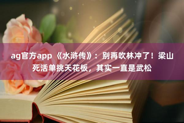 ag官方app 《水浒传》：别再吹林冲了！梁山死活单挑天花板，其实一直是武松