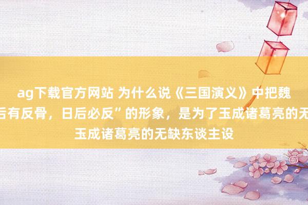 ag下载官方网站 为什么说《三国演义》中把魏延写成“脑后有反骨，日后必反”的形象，是为了玉成诸葛亮的无缺东谈主设
