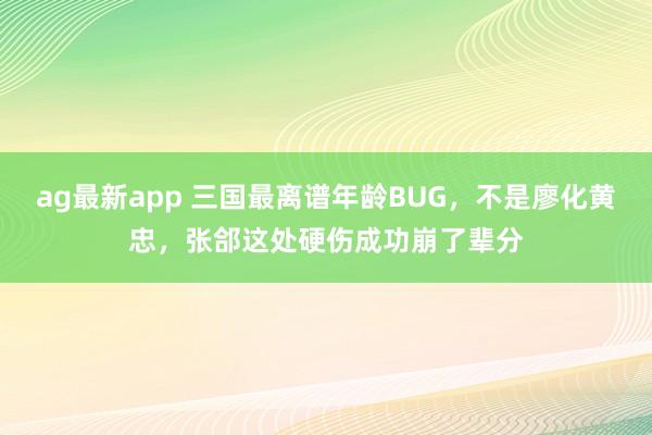 ag最新app 三国最离谱年龄BUG，不是廖化黄忠，张郃这处硬伤成功崩了辈分
