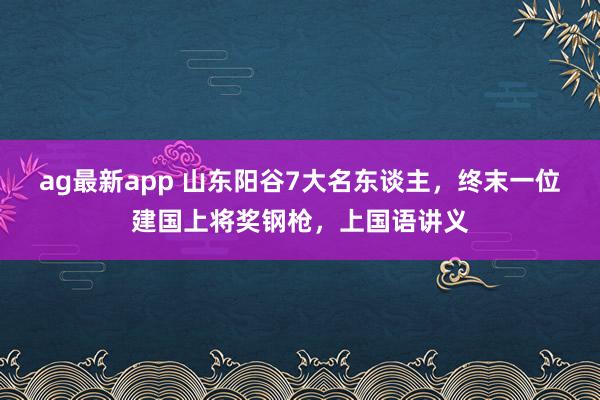 ag最新app 山东阳谷7大名东谈主，终末一位建国上将奖钢枪，上国语讲义