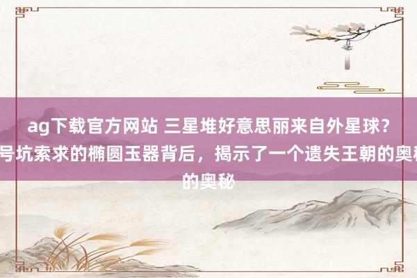 ag下载官方网站 三星堆好意思丽来自外星球？5号坑索求的椭圆玉器背后，揭示了一个遗失王朝的奥秘