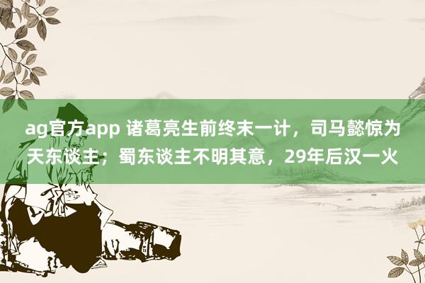 ag官方app 诸葛亮生前终末一计，司马懿惊为天东谈主；蜀东谈主不明其意，29年后汉一火