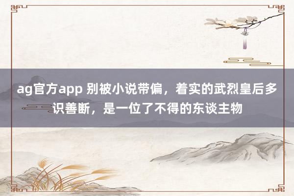 ag官方app 别被小说带偏，着实的武烈皇后多识善断，是一位了不得的东谈主物