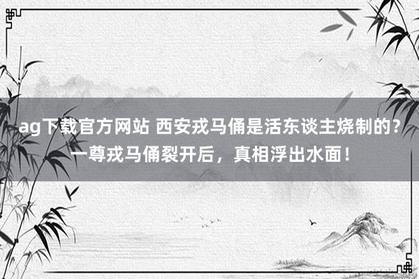 ag下载官方网站 西安戎马俑是活东谈主烧制的？一尊戎马俑裂开后，真相浮出水面！