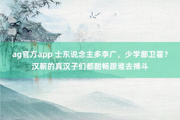 ag官方app 士东说念主多李广，少学鄙卫霍？汉朝的真汉子们都酣畅跟谁去搏斗