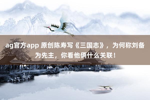 ag官方app 原创陈寿写《三国志》，为何称刘备为先主，你看他俩什么关联！