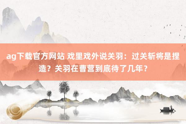 ag下载官方网站 戏里戏外说关羽：过关斩将是捏造？关羽在曹营到底待了几年？