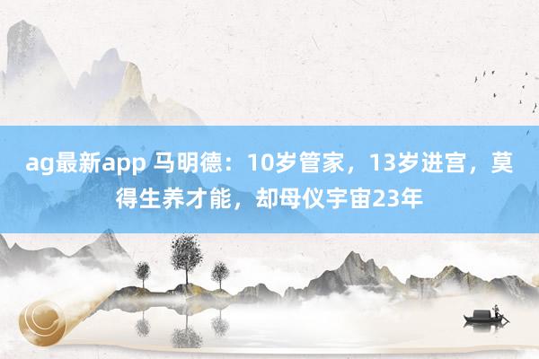 ag最新app 马明德：10岁管家，13岁进宫，莫得生养才能，却母仪宇宙23年