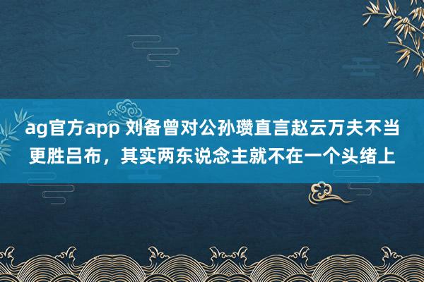 ag官方app 刘备曾对公孙瓒直言赵云万夫不当更胜吕布，其实两东说念主就不在一个头绪上