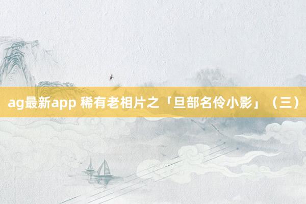 ag最新app 稀有老相片之「旦部名伶小影」（三）