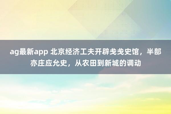 ag最新app 北京经济工夫开辟戋戋史馆，半部亦庄应允史，从农田到新城的调动