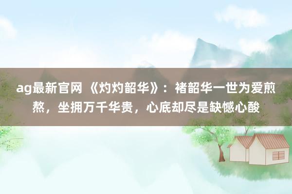 ag最新官网 《灼灼韶华》：褚韶华一世为爱煎熬，坐拥万千华贵，心底却尽是缺憾心酸