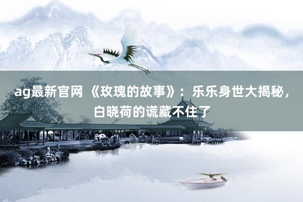 ag最新官网 《玫瑰的故事》：乐乐身世大揭秘，白晓荷的谎藏不住了
