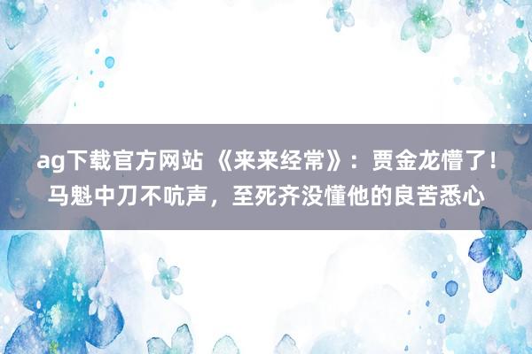 ag下载官方网站 《来来经常》：贾金龙懵了！马魁中刀不吭声，至死齐没懂他的良苦悉心
