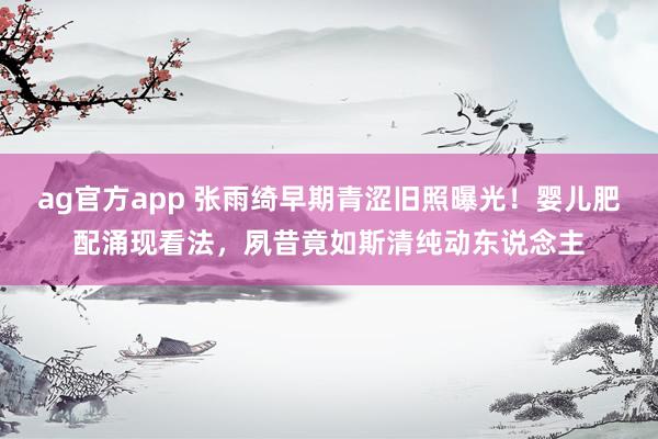 ag官方app 张雨绮早期青涩旧照曝光！婴儿肥配涌现看法，夙昔竟如斯清纯动东说念主