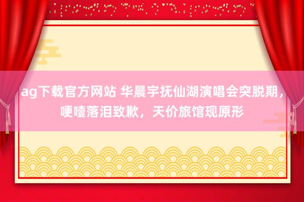 ag下载官方网站 华晨宇抚仙湖演唱会突脱期，哽噎落泪致歉，天价旅馆现原形