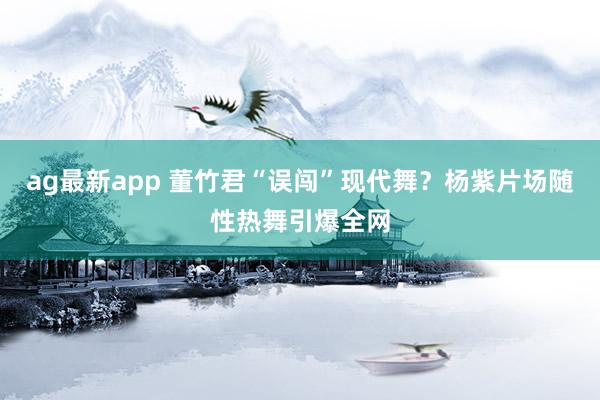 ag最新app 董竹君“误闯”现代舞？杨紫片场随性热舞引爆全网