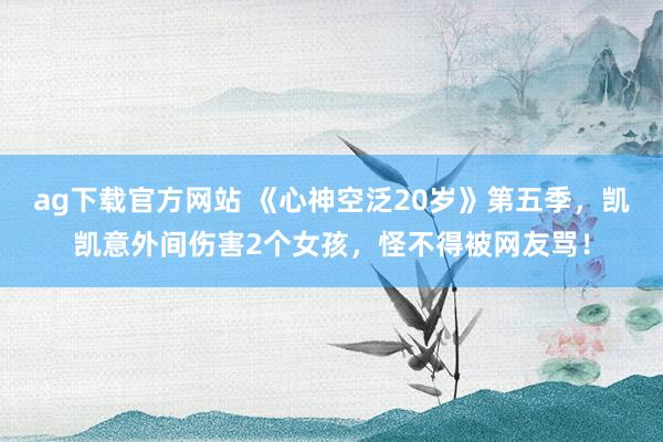 ag下载官方网站 《心神空泛20岁》第五季，凯凯意外间伤害2个女孩，怪不得被网友骂！