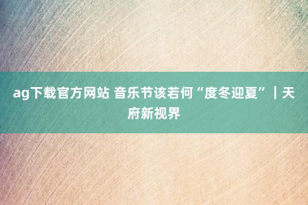 ag下载官方网站 音乐节该若何“度冬迎夏”｜天府新视界