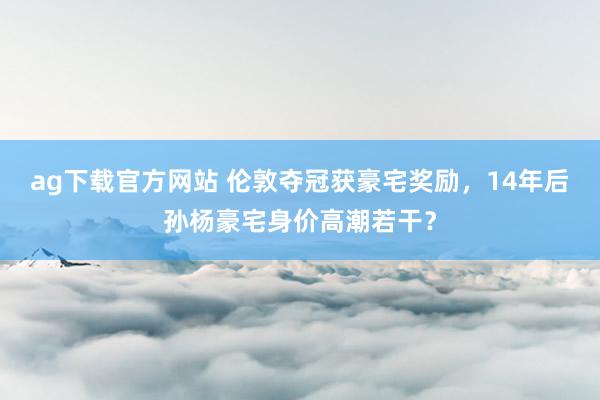 ag下载官方网站 伦敦夺冠获豪宅奖励，14年后孙杨豪宅身价高潮若干？