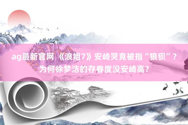 ag最新官网 《浪姐7》安崎哭竟被指“狼狈”？为何徐梦洁的存眷度没安崎高？