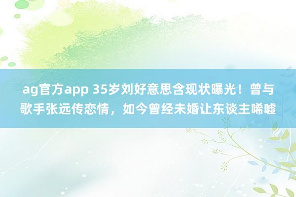 ag官方app 35岁刘好意思含现状曝光！曾与歌手张远传恋情，如今曾经未婚让东谈主唏嘘