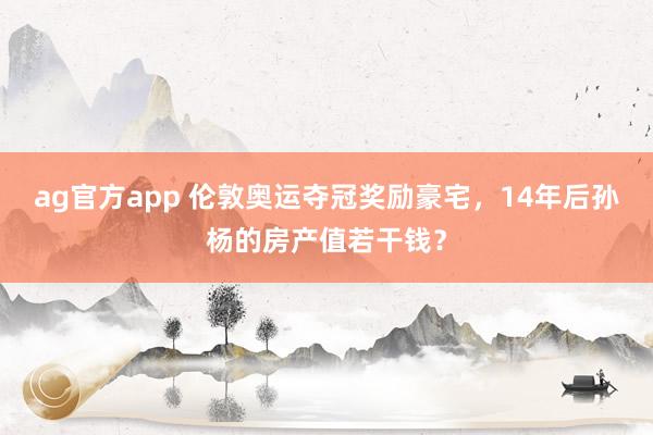 ag官方app 伦敦奥运夺冠奖励豪宅，14年后孙杨的房产值若干钱？
